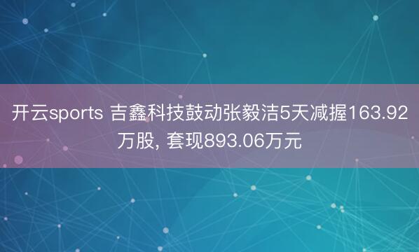 开云sports 吉鑫科技鼓动张毅洁5天减握163.92万股, 套现893.06万元
