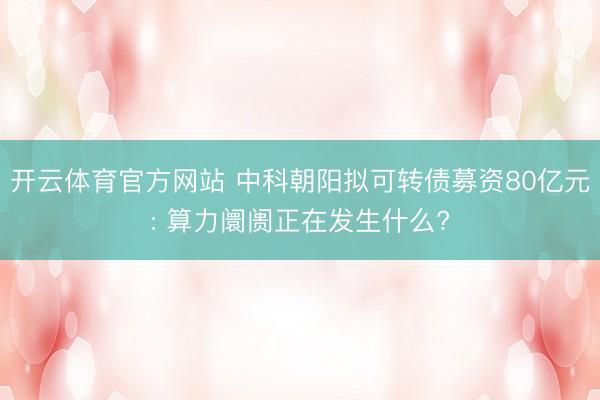 开云体育官方网站 中科朝阳拟可转债募资80亿元: 算力阛阓正在发生什么?