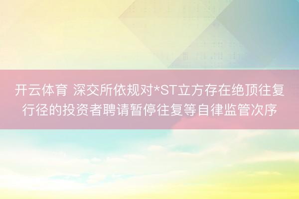 开云体育 深交所依规对*ST立方存在绝顶往复行径的投资者聘请暂停往复等自律监管次序