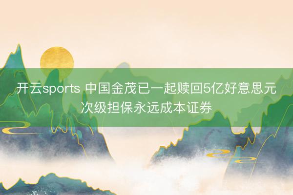 开云sports 中国金茂已一起赎回5亿好意思元次级担保永远成本证券