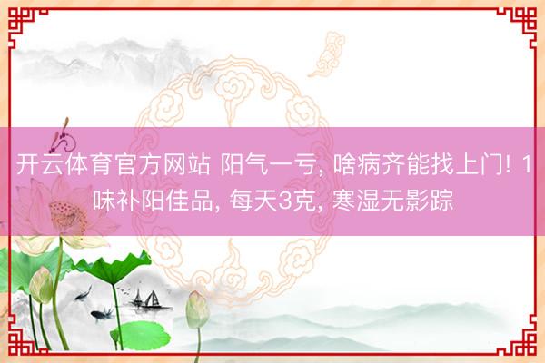 开云体育官方网站 阳气一亏, 啥病齐能找上门! 1味补阳佳品, 每天3克, 寒湿无影踪