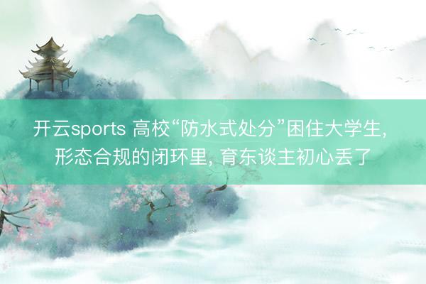 开云sports 高校“防水式处分”困住大学生, 形态合规的闭环里, 育东谈主初心丢了