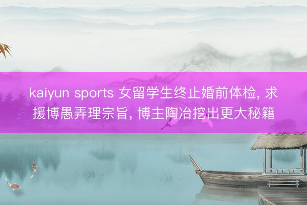 kaiyun sports 女留学生终止婚前体检, 求援博愚弄理宗旨, 博主陶冶挖出更大秘籍