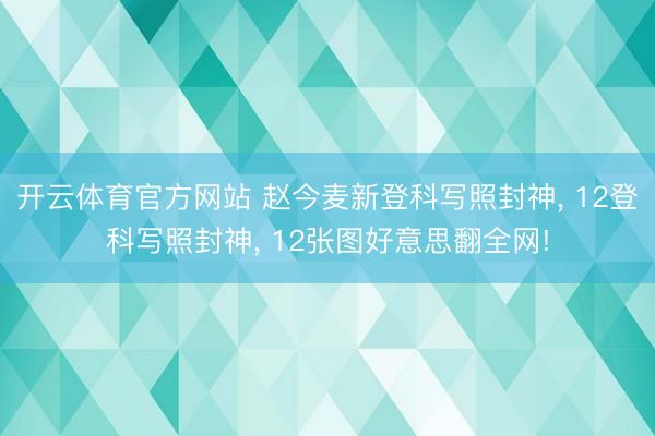 开云体育官方网站 赵今麦新登科写照封神， 12登科写照封神， 12张图好意思翻全网!