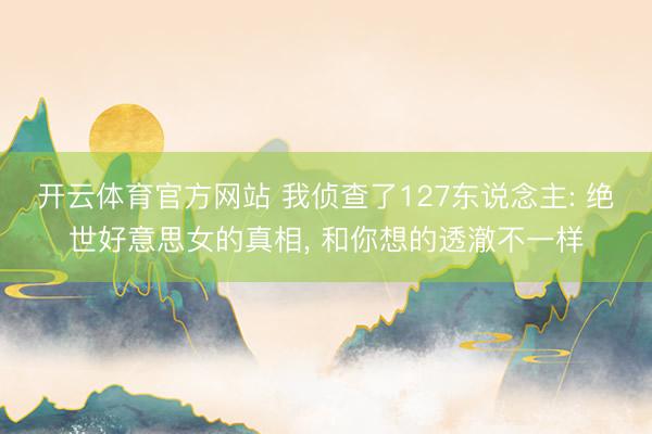 开云体育官方网站 我侦查了127东说念主: 绝世好意思女的真相, 和你想的透澈不一样