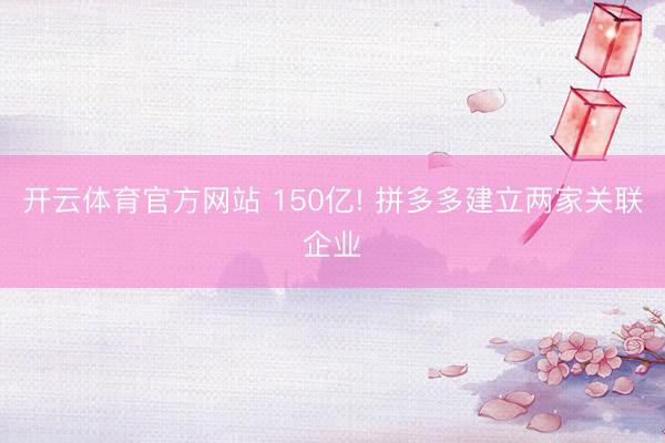 开云体育官方网站 150亿! 拼多多建立两家关联企业