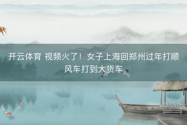 开云体育 视频火了！女子上海回郑州过年打顺风车打到大货车