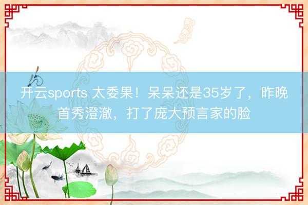 开云sports 太委果！呆呆还是35岁了，昨晚首秀澄澈，打了庞大预言家的脸