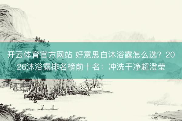 开云体育官方网站 好意思白沐浴露怎么选？2026沐浴露排名榜前十名：冲洗干净超澄莹