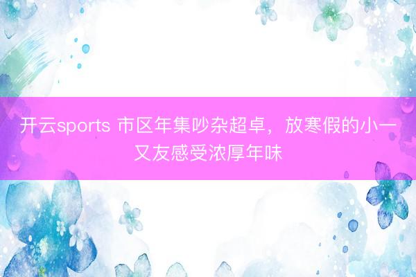 开云sports 市区年集吵杂超卓，放寒假的小一又友感受浓厚年味