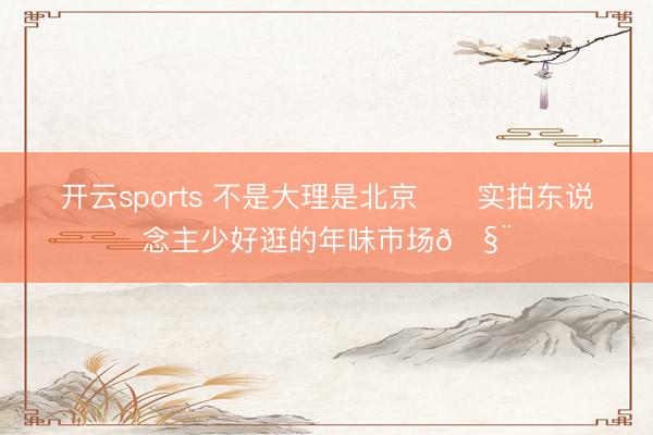 开云sports 不是大理是北京‼️实拍东说念主少好逛的年味市场🧨