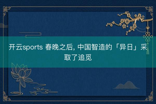 开云sports 春晚之后, 中国智造的「异日」采取了追觅