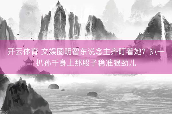 开云体育 文娱圈明智东说念主齐盯着她？扒一扒孙千身上那股子稳准狠劲儿