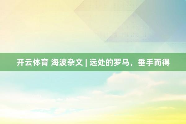 开云体育 海波杂文 | 远处的罗马，垂手而得