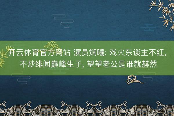 开云体育官方网站 演员斓曦: 戏火东谈主不红, 不炒绯闻巅峰生子, 望望老公是谁就赫然