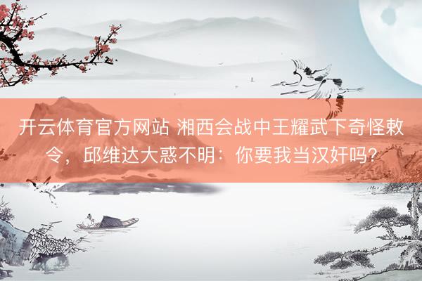 开云体育官方网站 湘西会战中王耀武下奇怪敕令，邱维达大惑不明：你要我当汉奸吗？