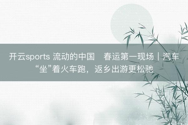 开云sports 流动的中国・春运第一现场｜汽车“坐”着火车跑，返乡出游更松驰