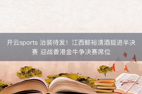 开云sports 治装待发！江西鲸裕清酒挺进半决赛 迎战香港金牛争决赛席位