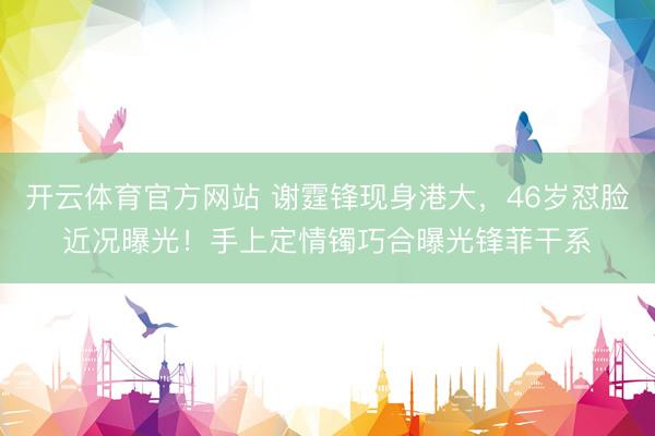 开云体育官方网站 谢霆锋现身港大，46岁怼脸近况曝光！手上定情镯巧合曝光锋菲干系