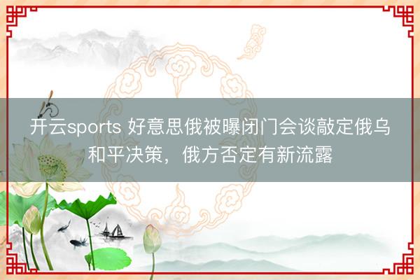 开云sports 好意思俄被曝闭门会谈敲定俄乌和平决策，俄方否定有新流露