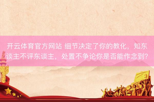开云体育官方网站 细节决定了你的教化，知东谈主不评东谈主，处置不争论你是否能作念到？