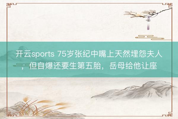 开云sports 75岁张纪中嘴上天然埋怨夫人，但自爆还要生第五胎，岳母给他让座
