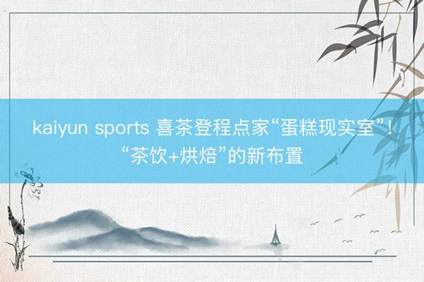 kaiyun sports 喜茶登程点家“蛋糕现实室”！“茶饮+烘焙”的新布置