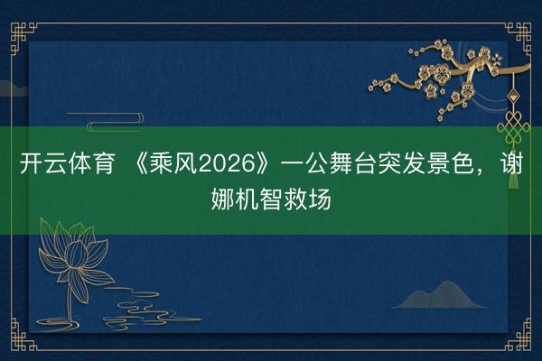 开云体育 《乘风2026》一公舞台突发景色，谢娜机智救场