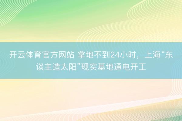 开云体育官方网站 拿地不到24小时，上海“东谈主造太阳”现实基地通电开工