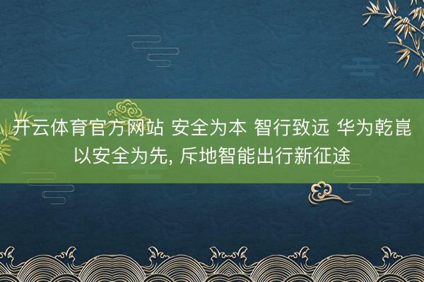 开云体育官方网站 安全为本 智行致远 华为乾崑以安全为先, 斥地智能出行新征途