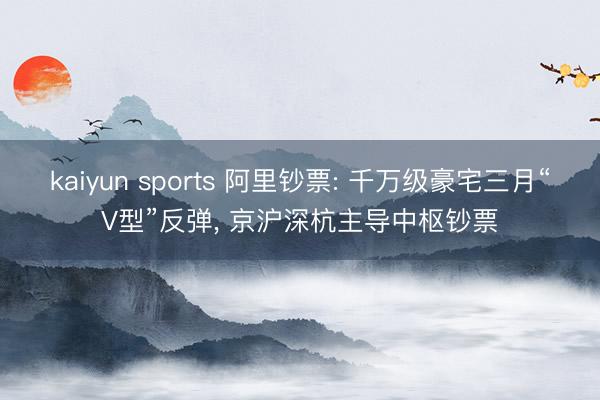 kaiyun sports 阿里钞票: 千万级豪宅三月“V型”反弹, 京沪深杭主导中枢钞票