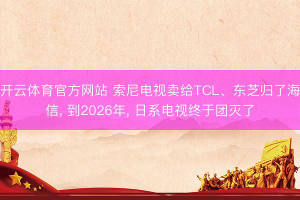开云体育官方网站 索尼电视卖给TCL、东芝归了海信, 到2026年, 日系电视终于团灭了
