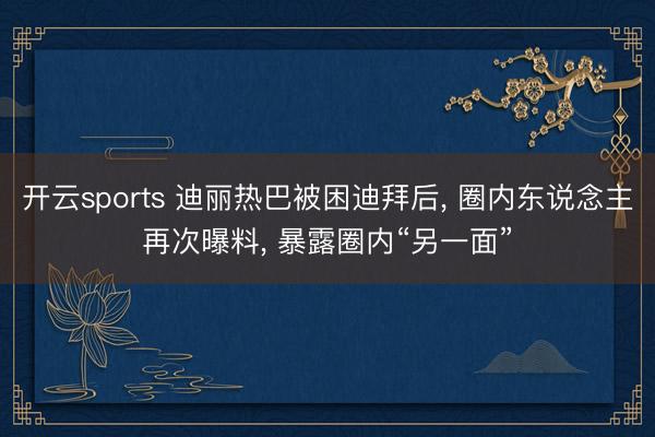 开云sports 迪丽热巴被困迪拜后, 圈内东说念主再次曝料, 暴露圈内“另一面”