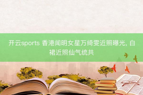 开云sports 香港闻明女星万绮雯近照曝光, 白裙近照仙气统共