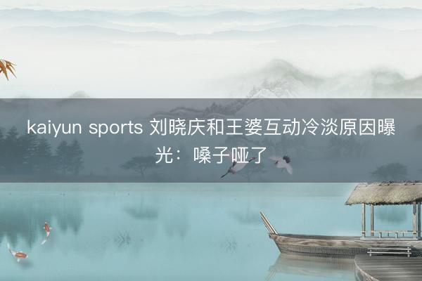 kaiyun sports 刘晓庆和王婆互动冷淡原因曝光：嗓子哑了