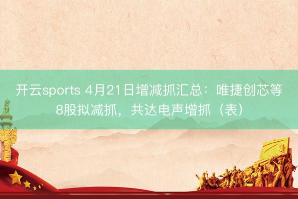 开云sports 4月21日增减抓汇总：唯捷创芯等8股拟减抓，共达电声增抓（表）