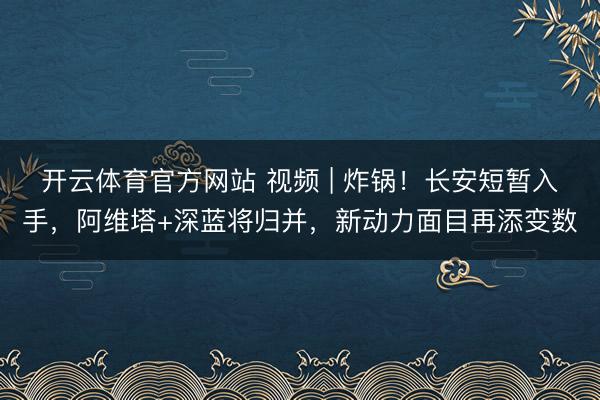 开云体育官方网站 视频 | 炸锅！长安短暂入手，阿维塔+深蓝将归并，新动力面目再添变数